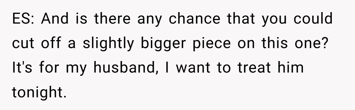 ES: And is there any chance that you could cut off a slightly bigger piece on this one? It's for my husband, I want to treat him tonight.