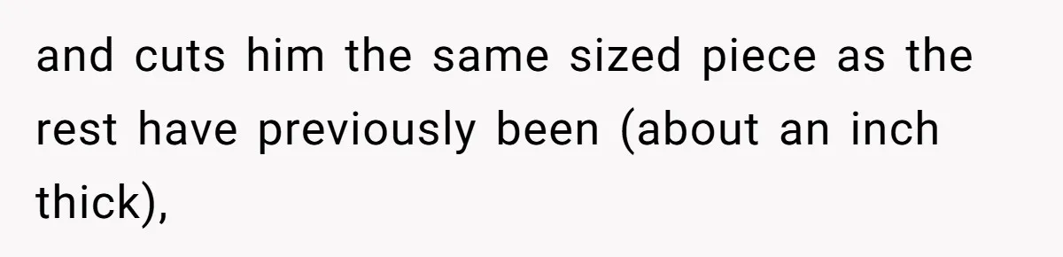 and cuts him the same sized piece as the rest have previously been (about an inch thick),