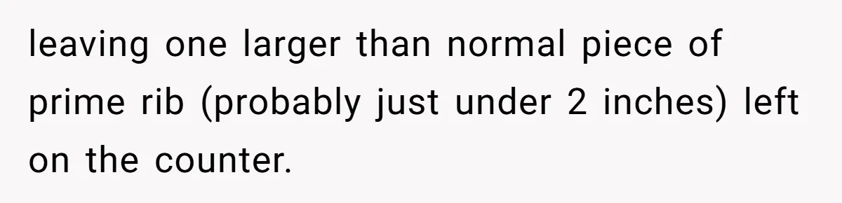 leaving one larger than normal piece of prime rib (probably just under 2 inches) left on the counter.