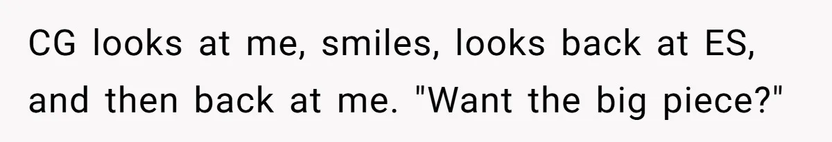 CG looks at me, smiles, looks back at ES, and then back at me. "Want the big piece?"