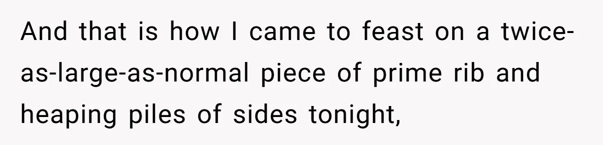 And that is how I came to feast on a twice-as-large-as-normal piece of prime rib and heaping piles of sides tonight,
