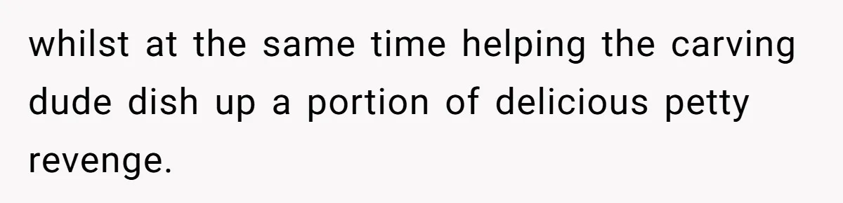 whilst at the same time helping the carving dude dish up a portion of delicious petty revenge.