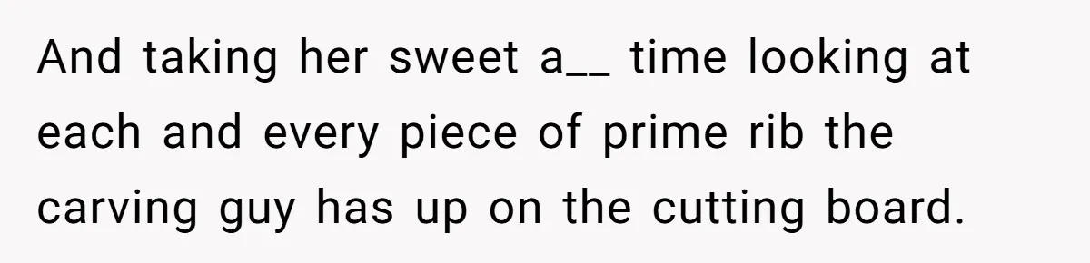 And taking her sweet a__ time looking at each and every piece of prime rib the carving guy has up on the cutting board.