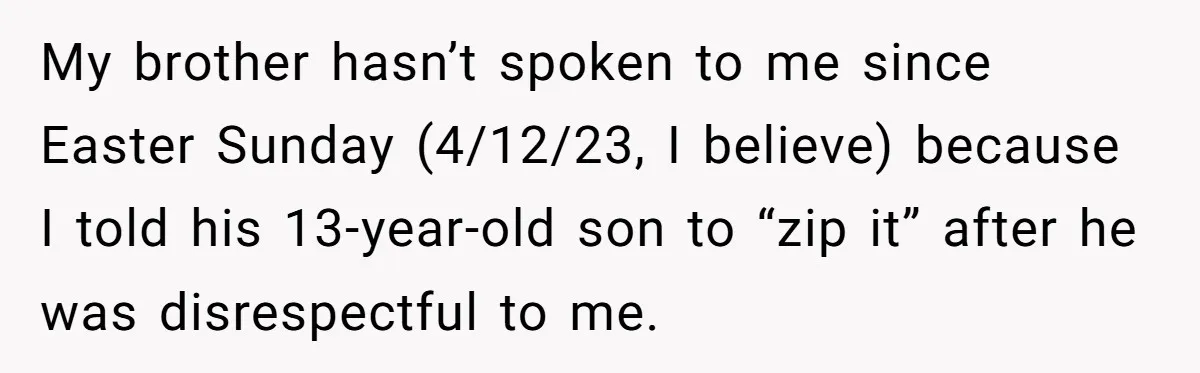 My brother hasn’t spoken to me since Easter Sunday (4/12/23, I believe) because I told his 13-year-old son to “zip it” after he was disrespectful to me.