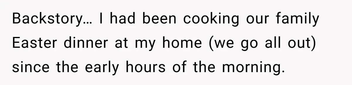 Backstory… I had been cooking our family Easter dinner at my home (we go all out) since the early hours of the morning.