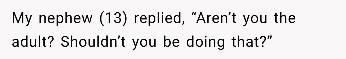 My nephew (13) replied, “Aren’t you the adult? Shouldn’t you be doing that?”