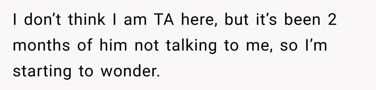 I don’t think I am TA here, but it’s been 2 months of him not talking to me, so I’m starting to wonder.