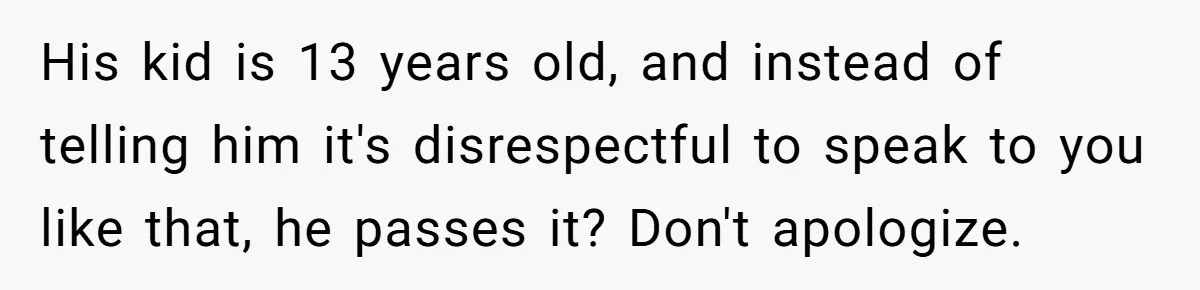 His kid is 13 years old, and instead of telling him it's disrespectful to speak to you like that, he passes it? Don't apologize.