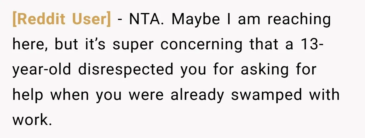 [Reddit User] − NTA. Maybe I am reaching here, but it’s super concerning that a 13-year-old disrespected you for asking for help when you were already swamped with work.