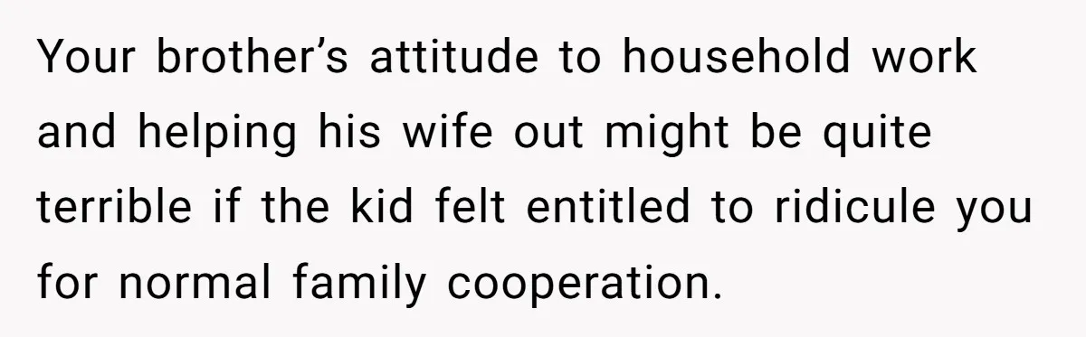 Your brother’s attitude to household work and helping his wife out might be quite terrible if the kid felt entitled to ridicule you for normal family cooperation.