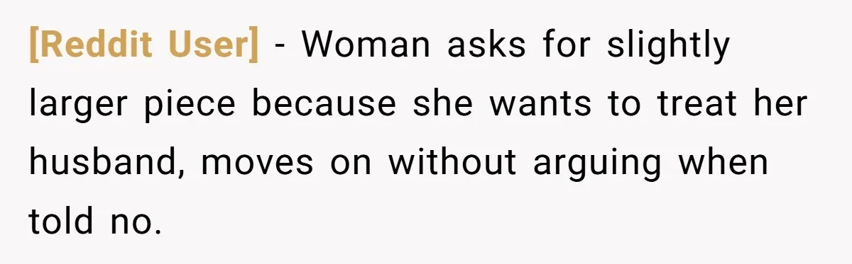 [Reddit User] − Woman asks for slightly larger piece because she wants to treat her husband, moves on without arguing when told no.