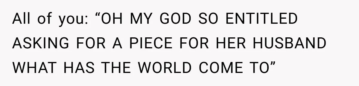 All of you: “OH MY GOD SO ENTITLED ASKING FOR A PIECE FOR HER HUSBAND WHAT HAS THE WORLD COME TO”
