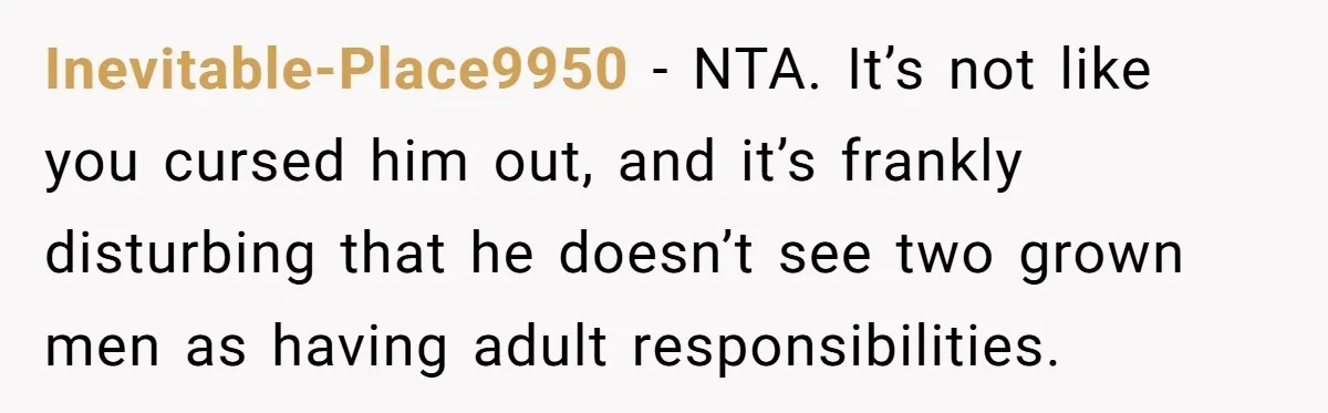 Inevitable-Place9950 − NTA. It’s not like you cursed him out, and it’s frankly disturbing that he doesn’t see two grown men as having adult responsibilities.