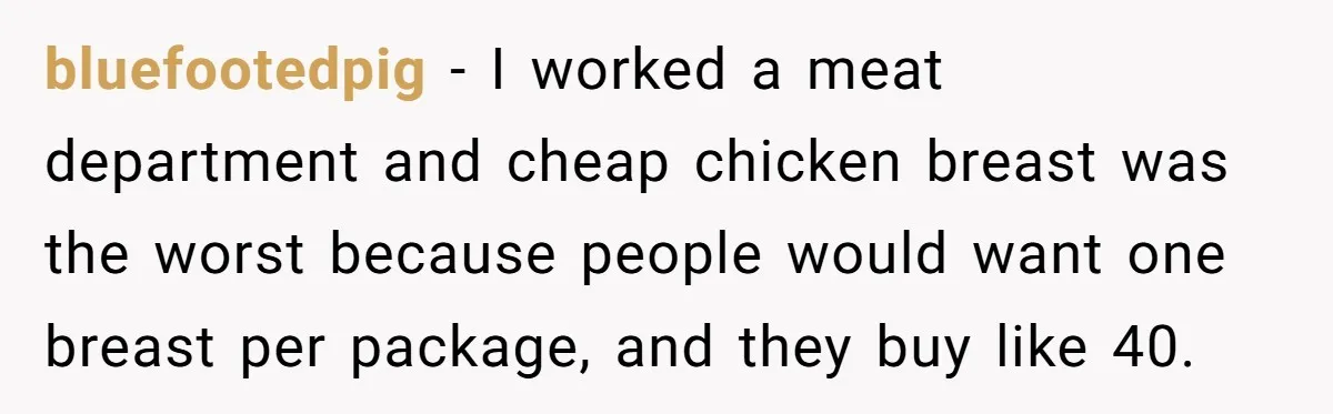 bluefootedpig − I worked a meat department and cheap chicken breast was the worst because people would want one breast per package, and they buy like 40.