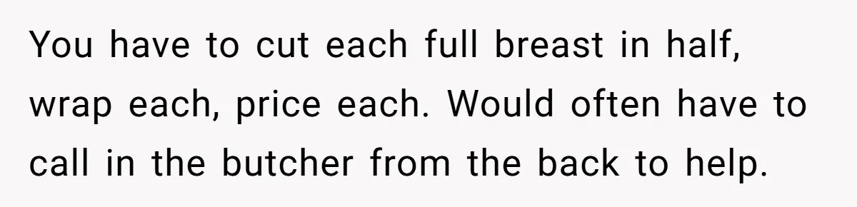 You have to cut each full breast in half, wrap each, price each. Would often have to call in the butcher from the back to help.