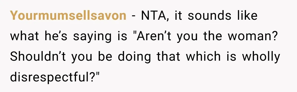 Yourmumsellsavon − NTA, it sounds like what he’s saying is "Aren’t you the woman? Shouldn’t you be doing that which is wholly disrespectful?"