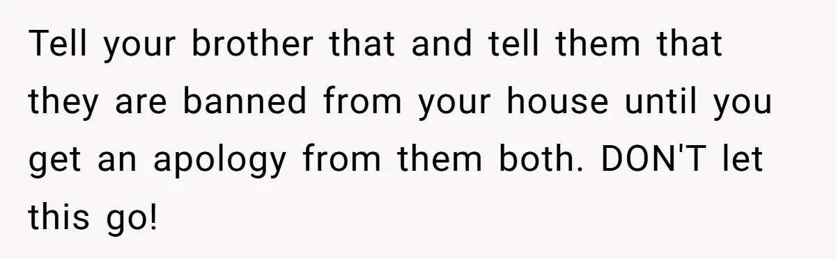 Tell your brother that and tell them that they are banned from your house until you get an apology from them both. DON'T let this go!