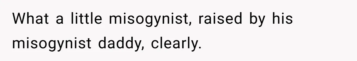 What a little misogynist, raised by his misogynist daddy, clearly.