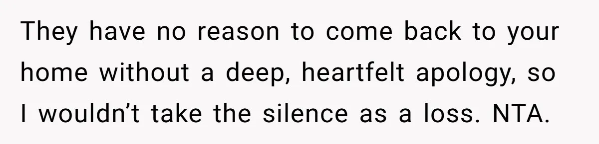 They have no reason to come back to your home without a deep, heartfelt apology, so I wouldn’t take the silence as a loss. NTA.