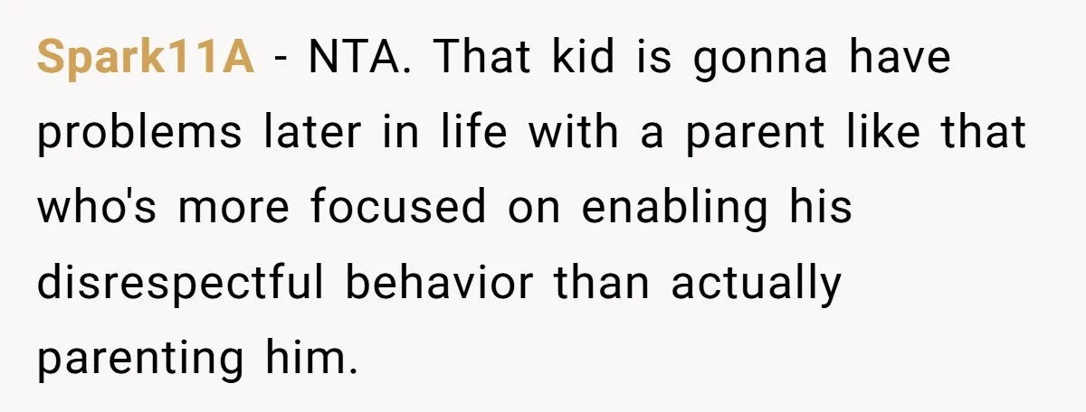 Spark11A − NTA. That kid is gonna have problems later in life with a parent like that who's more focused on enabling his disrespectful behavior than actually parenting him.