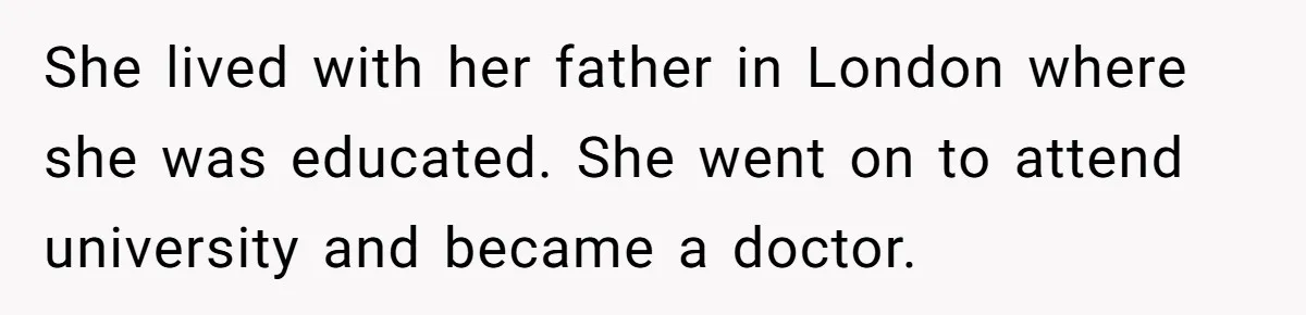 She lived with her father in London where she was educated. She went on to attend university and became a doctor.