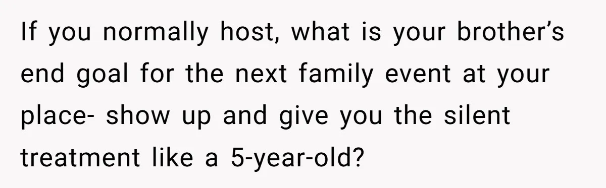 If you normally host, what is your brother’s end goal for the next family event at your place- show up and give you the silent treatment like a 5-year-old?