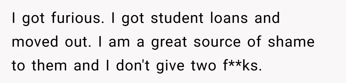 I got furious. I got student loans and moved out. I am a great source of shame to them and I don't give two f**ks.
