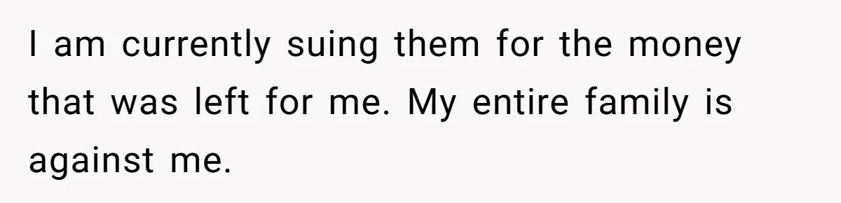 I am currently suing them for the money that was left for me. My entire family is against me.