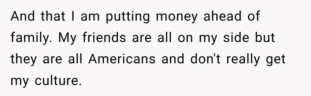 And that I am putting money ahead of family. My friends are all on my side but they are all Americans and don't really get my culture.
