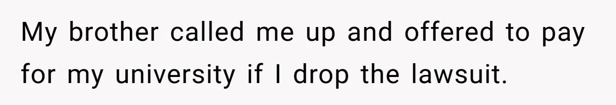 My brother called me up and offered to pay for my university if I drop the lawsuit.