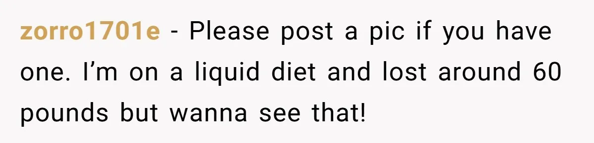 zorro1701e − Please post a pic if you have one. I’m on a liquid diet and lost around 60 pounds but wanna see that!