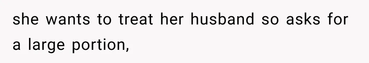 she wants to treat her husband so asks for a large portion,