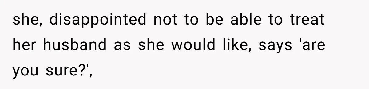 she, disappointed not to be able to treat her husband as she would like, says 'are you sure?',