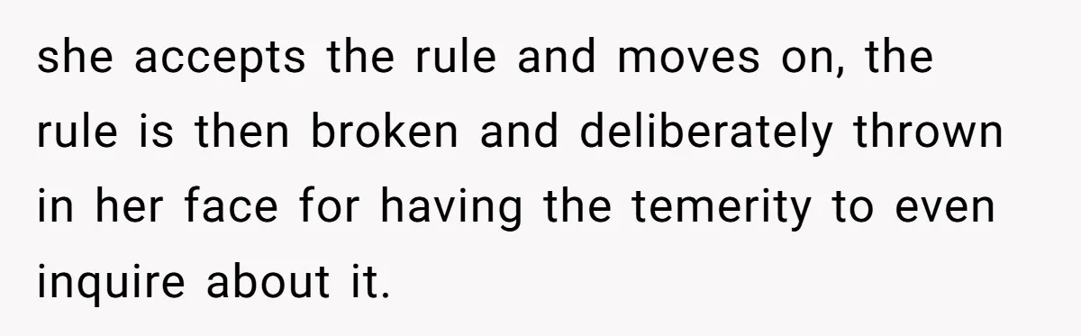 she accepts the rule and moves on, the rule is then broken and deliberately thrown in her face for having the temerity to even inquire about it.