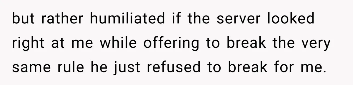 but rather humiliated if the server looked right at me while offering to break the very same rule he just refused to break for me.