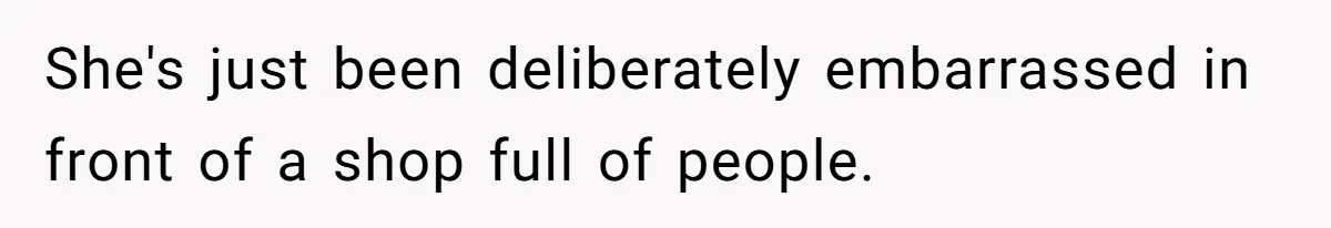 She's just been deliberately embarrassed in front of a shop full of people.
