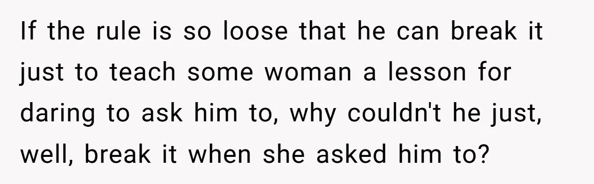 If the rule is so loose that he can break it just to teach some woman a lesson for daring to ask him to, why couldn't he just, well, break...