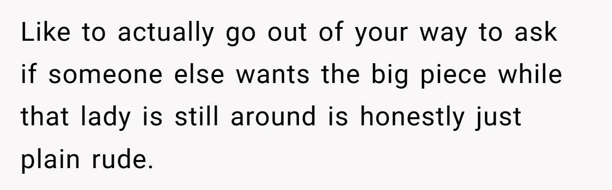 Like to actually go out of your way to ask if someone else wants the big piece while that lady is still around is honestly just plain rude.