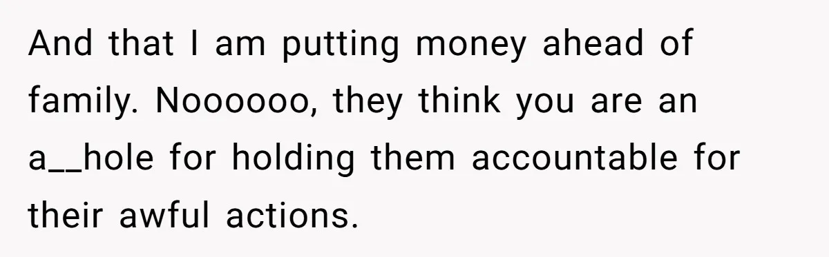 And that I am putting money ahead of family. Noooooo, they think you are an a__hole for holding them accountable for their awful actions.
