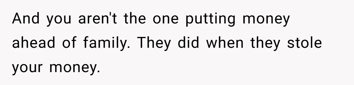 And you aren't the one putting money ahead of family. They did when they stole your money.
