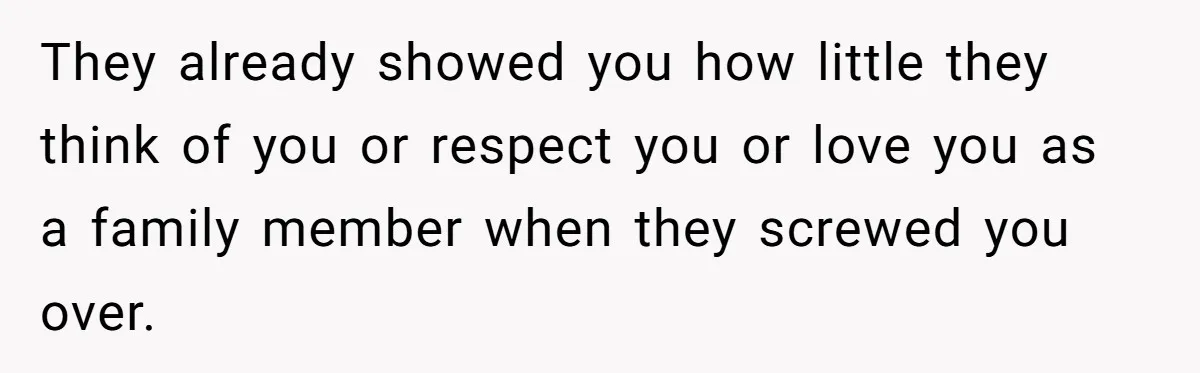 They already showed you how little they think of you or respect you or love you as a family member when they screwed you over.