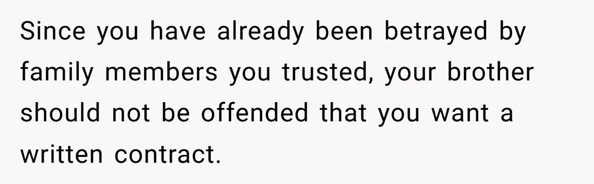 Since you have already been betrayed by family members you trusted, your brother should not be offended that you want a written contract.