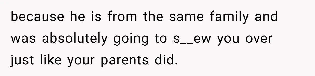 because he is from the same family and was absolutely going to s__ew you over just like your parents did.
