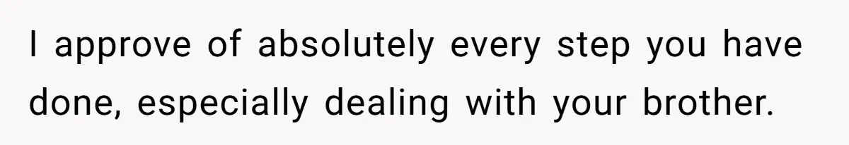 I approve of absolutely every step you have done, especially dealing with your brother.