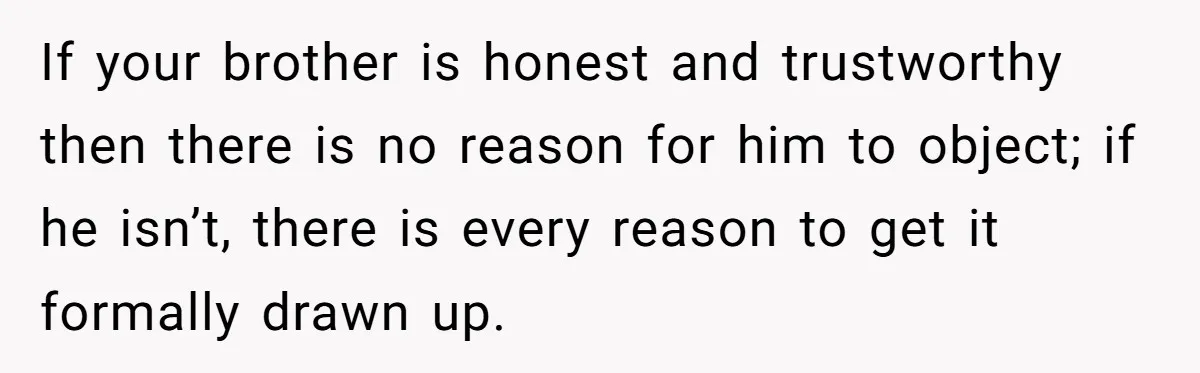 If your brother is honest and trustworthy then there is no reason for him to object; if he isn’t, there is every reason to get it formally drawn up.