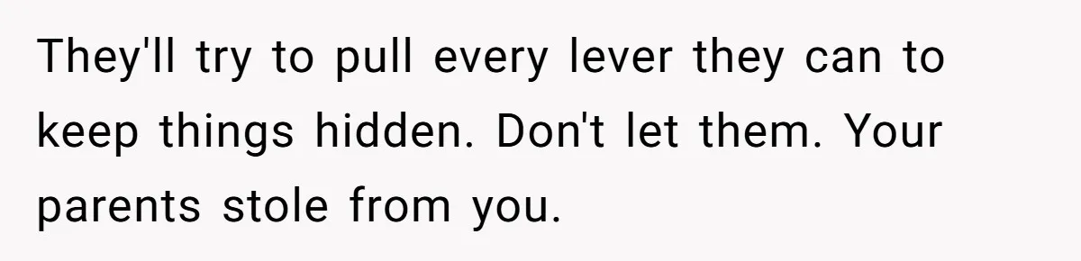 They'll try to pull every lever they can to keep things hidden. Don't let them. Your parents stole from you.