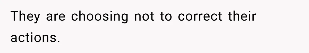 They are choosing not to correct their actions.