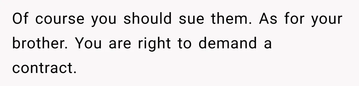 Of course you should sue them. As for your brother. You are right to demand a contract.