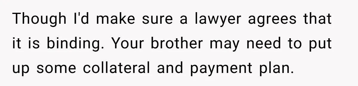 Though I'd make sure a lawyer agrees that it is binding. Your brother may need to put up some collateral and payment plan.