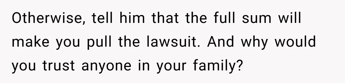 Otherwise, tell him that the full sum will make you pull the lawsuit. And why would you trust anyone in your family?
